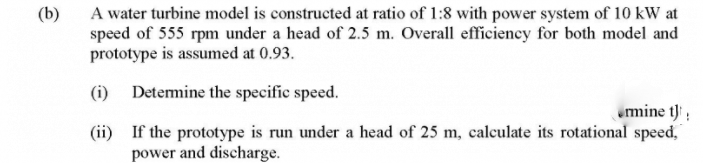 (b)
A water turbine model is constructed at ratio of 1:8 with power system of 10 kW at
speed of 555 rpm under a head of 2.5 m. Overall efficiency for both model and
prototype is assumed at 0.93.
(i) Detemine the specifie speed.
mine t);
(ii) If the prototype is run under a head of 25 m, calculate its rotational speed,
power and discharge.
