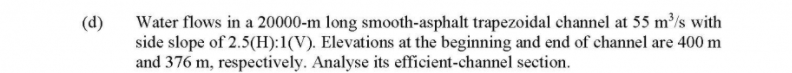 Water flows in a 20000-m long smooth-asphalt trapezoidal channel at 55 m³/s with
side slope of 2.5(H):1(V). Elevations at the beginning and end of channel are 400 m
and 376 m, respectively. Analyse its efficient-channel section.
(d)
