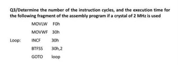 Q3/Determine the number of the instruction cycles, and the execution time for
the following fragment of the assembly program if a crystal of 2 MHz is used
MOVLW FOh
MOVWF 30h
Loop:
INCF
30h
BTFSS
30h,2
GOTO
loop
