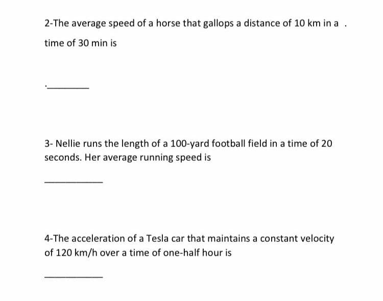 2-The average speed of a horse that gallops a distance of 10 km in a .
time of 30 min is
3- Nellie runs the length of a 100-yard football field in a time of 20
seconds. Her average running speed is
4-The acceleration of a Tesla car that maintains a constant velocity
of 120 km/h over a time of one-half hour is
