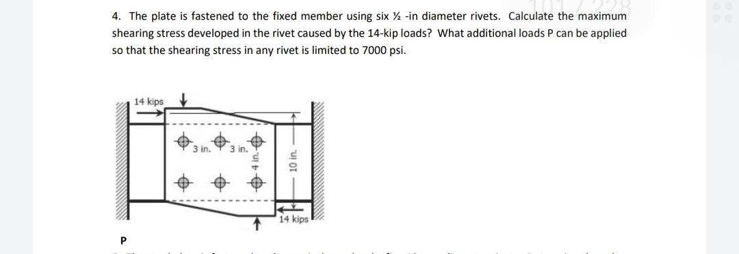 4. The plate is fastened to the fixed member using six ½ -in diameter rivets. Calculate the maximum
shearing stress developed in the rivet caused by the 14-kip loads? What additional loads P can be applied
so that the shearing stress in any rivet is limited to 7000 psi.
14 kips
14 kips
P