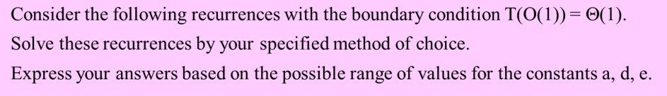 Consider the following recurrences with the boundary condition T(O(1))= 0(1).
Solve these recurrences by your specified method of choice.
Express your answers based on the possible range of values for the constants a, d, e.
