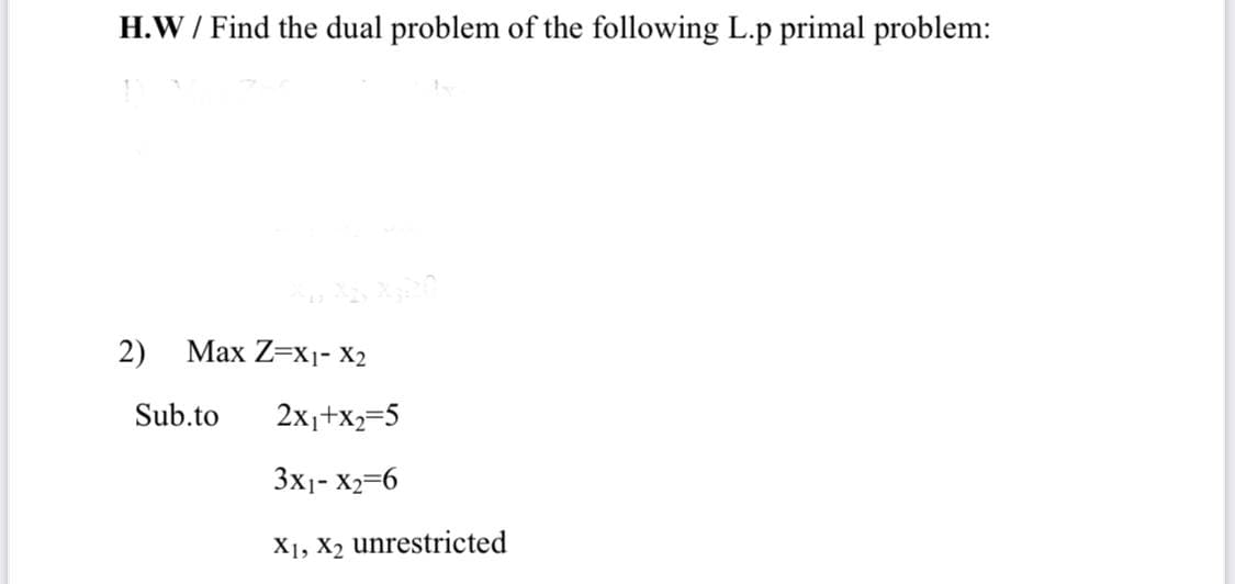 H.W / Find the dual problem of the following L.p primal problem:
2)
Маx Z-X1- X2
Sub.to
2x1+x2=5
3x1- X2=6
X1, X2 unrestricted
