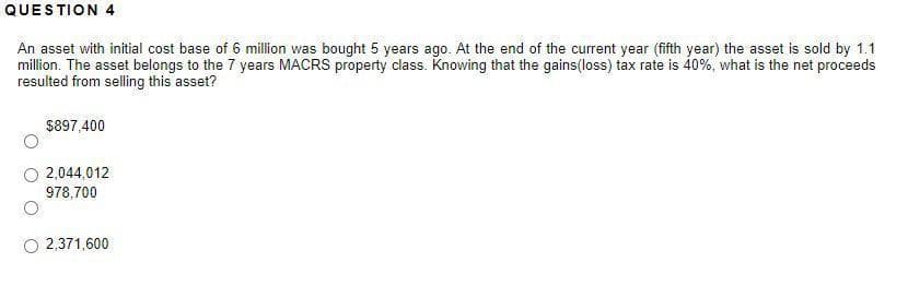 QUESTION 4
An asset with initial cost base of 6 million was bought 5 years ago. At the end of the current year (fifth year) the asset is sold by 1.1
million. The asset belongs to the 7 years MACRS property class. Knowing that the gains(loss) tax rate is 40%, what is the net proceeds
resulted from selling this asset?
$897,400
2,044,012
978,700
2,371,600
