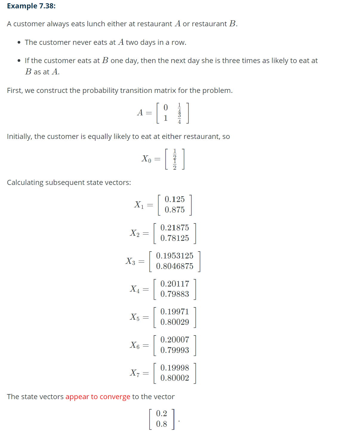 Example 7.38:
A customer always eats lunch either at restaurant A or restaurant B.
• The customer never eats at A two days in a row.
• If the customer eats at B one day, then the next day she is three times as likely to eat at
B as at A.
First, we construct the probability transition matrix for the problem.
[}
Calculating subsequent state vectors:
A =
Initially, the customer is equally likely to eat at either restaurant, so
[1]
X₁
X₂
X3
-
X₁
X5
Xo
X6
=
=
-
=
=
[
X₁ = [
1 4
0.125
0.875
0.21875
0.78125
0.1953125
0.8046875
0.20117
0.79883
0.19971
0.80029
0.20007
0.79993
0.19998
0.80002
The state vectors appear to converge to the vector
0.2
0.8