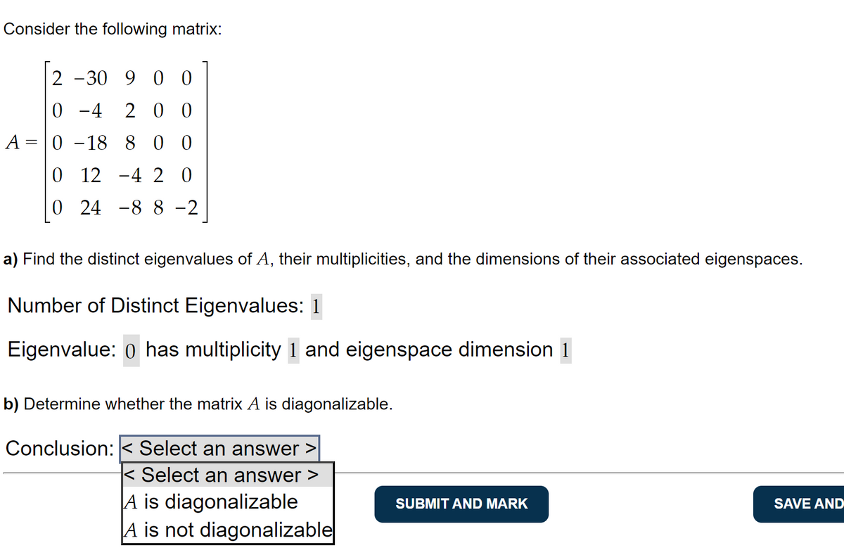 Consider the following matrix:
2 -30 9 00
0-4 200
A = 0 -18 8 0 0
0 12 -4 20
0 24 -88-2
a) Find the distinct eigenvalues of A, their multiplicities, and the dimensions of their associated eigenspaces.
Number of Distinct Eigenvalues: 1
Eigenvalue: 0 has multiplicity 1 and eigenspace dimension 1
b) Determine whether the matrix A is diagonalizable.
Conclusion: < Select an answer >
< Select an answer >
A is diagonalizable
A is not diagonalizable
SUBMIT AND MARK
SAVE AND