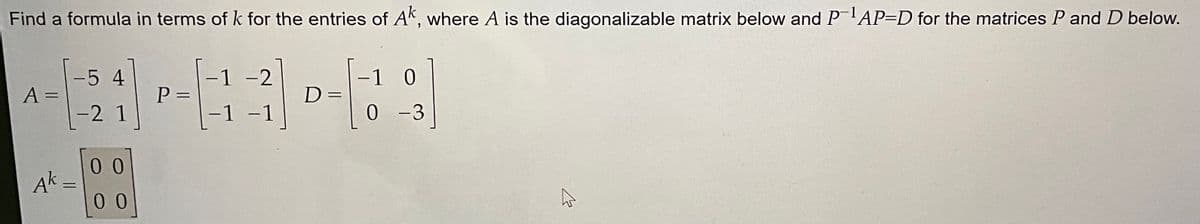 Find a formula in terms of k for the entries of Ak, where A is the diagonalizable matrix below and P-¹AP-D for the matrices P and D below.
A =
expaws.com
Ak
-5 4
-2 1
=
00
00
P=
-
1 -2
1
-1
D=
=
1 0
0
-3
B