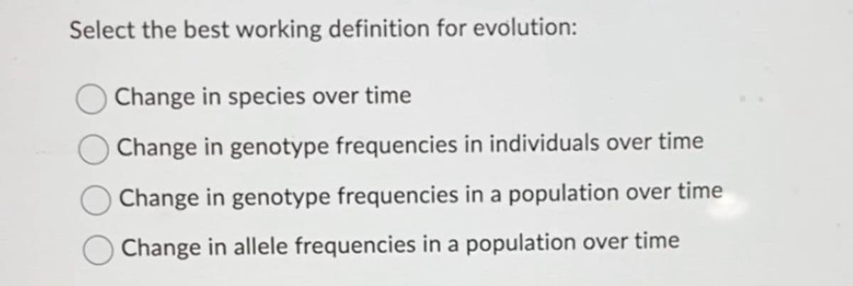 Select the best working definition for evolution:
Change in species over time
Change in genotype frequencies in individuals over time
Change in genotype frequencies in a population over time
Change in allele frequencies in a population over time