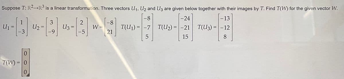 Suppose T: R² R³ is a linear transformation. Three vectors U₁, U₂ and U3 are given below together with their images by T. Find T(W) for the given vector W.
-8
-13
T(U3) = -12
T(U₁) = -7
5
8
3
«-«-«-
U₂
=
=
1
-3
0
T(W) = 0
0
-9
U3
=
2
-5
W =
-8
21
-24
T(U₂)
T(U₂) = -21
15