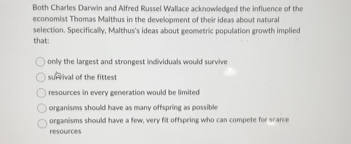 Both Charles Darwin and Alfred Russel Wallace acknowledged the influence of the
economist Thomas Malthus in the development of their ideas about natural
selection. Specifically, Malthus's ideas about geometric population growth implied
that:
only the largest and strongest individuals would survive
survival of the fittest
resources in every generation would be limited
organisms should have as many offspring as possible
organisms should have a few, very fit offspring who can compete for scarce
resources