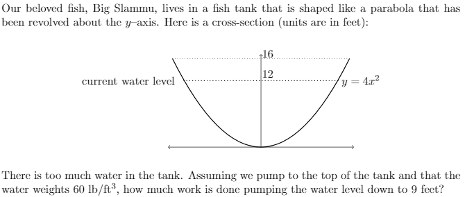 Our beloved fish, Big Slammu, lives in a fish tank that is shaped like a parabola that has
been revolved about the y-axis. Here is a cross-section (units are in feet):
16
12
current water level
y = 4x?
There is too much water in the tank. Assuming we pump to the top of the tank and that the
water weights 60 lb/ft³, how much work is done pumping the water level down to 9 feet?
