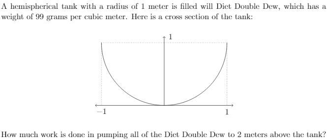 ### Work Done in Pumping Liquid from a Hemispherical Tank

A hemispherical tank with a radius of 1 meter is filled with Diet Double Dew, which has a weight of 99 grams per cubic meter. Here is a cross-section of the tank:

![Graph of Hemispherical Tank]

The cross-section of the tank shows a semicircle with a radius of 1 meter. The semicircle extends from \( x = -1 \) to \( x = 1 \) on the horizontal axis and from \( y = 0 \) to \( y = 1 \) on the vertical axis, where \( y \) represents the height from the bottom of the tank.

The diagram includes:
- A vertical axis pointing upwards, labeled with the height \(1\).
- A horizontal axis with endpoints labeled \(-1\) and \(1\).

### Problem Statement
Calculate the amount of work needed to pump all of the Diet Double Dew to a height 2 meters above the tank.

To solve this problem:
1. Determine the volume element \( dV \) in the tank.
2. Find the distance each volume element needs to be lifted.
3. Integrate the work required for each volume element over the entire volume of the tank.

Given:
- Radius \( r = 1 \, \text{meter} \)
- Weight density \( \rho = 99 \, \text{grams per cubic meter} \)

Total work done (W) is calculated using the principles of calculus and physics for fluid dynamics.