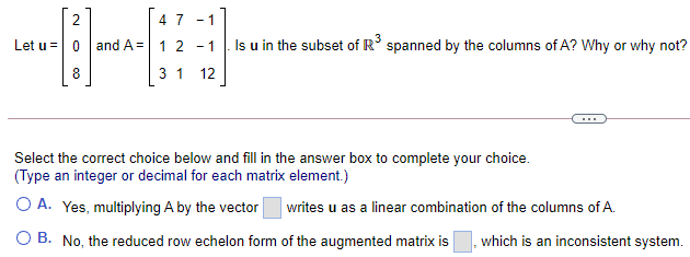 2
4 7
- 1
Let u = 0 and A = 1 2 - 1
Is u in the subset of R° spanned by the columns of A? Why or why not?
8.
3 1
12
Select the correct choice below and fill in the answer box to complete your choice.
(Type an integer or decimal for each matrix element.)
O A. Yes, multiplying A by the vector
writes u as a linear combination of the columns of A.
O B. No, the reduced row echelon form of the augmented matrix is
which is an inconsistent system.
