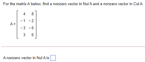 For the matrix A below, find a nonzero vector in Nul A and a nonzero vector in Col A.
4
-1 -2
A =
-3 -6
3
6
A nonzero vector in Nul A is
