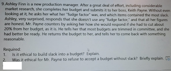 9. Ashley Finn is a new production manager. After a great deal of effort, including considerable
market research, she completes her budget and submits it to her boss, Keith Payne. Without even
looking at it, he asks her what her "fudge factor" was, and which items contained the most slack.
Ashley, very surprised, responds that she doesn't use any "fudge factor," and that all her figures
are honest. Mr. Payne counters by asking her how she would respond if she had to cut about
20% from her budget, as it is. He tells her that most budgets are trimmed in committee, and she
had better be ready. He returns the budget to her, and tells her to come back with something
reasonable.
Required:
1. Is it ethical to build slack into a budget? Explain.
Was it ethical for Mr. Payne to refuse to accept a budget without slack? Briefly explain.
2.
