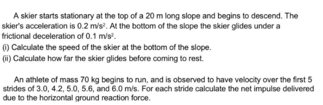 A skier starts stationary at the top of a 20 m long slope and begins to descend. The
skier's acceleration is 0.2 m/s?. At the bottom of the slope the skier glides under a
frictional deceleration of 0.1 m/s?.
(1) Calculate the speed of the skier at the bottom of the slope.
(ii) Calculate how far the skier glides before coming to rest.
An athlete of mass 70 kg begins to run, and is observed to have velocity over the first 5
strides of 3.0, 4.2, 5.0, 5.6, and 6.0 m/s. For each stride calculate the net impulse delivered
due to the horizontal ground reaction force.
