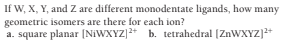 If W, X, Y, and Z are different monodentate ligands, how many
geometric isomers are there for each ion?
a. square planar (NIWXYZ]* b. tetrahedral [ZNWXYZ]+
