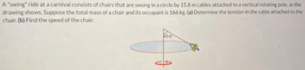 A "swing" ride at a carnival consists of chairs that are swung in a circle by 15.8 m cables attached to a vertical rotating pole, as the
drawing shows. Suppose the total mass of a chair and its occupant is 166 kg (a) Determine the tension in the cable attached to the
chair. (b) Find the speed of the chair.
