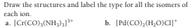 Draw the structures and label the type for all the isomers of
each ion.
a. (Cr(CO),(NH,),+
b. (Pd(CO),(H;0)cij+
