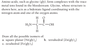 Amino acids, such as glycine (gly), form complexes with the trace
metal ions found in the bloodstream. Glycine, whose structure is
shown here, acts as a bidentate ligand coordinating with the
nitrogen atom and one of the oxygen atoms.
но
H2N-Ç-C-OH
Draw all the possible isomers of:
a. square planar [Ni(gly),
c. octahedral (Fe(gly),)
b. tetrahedral (Zn(gly),
