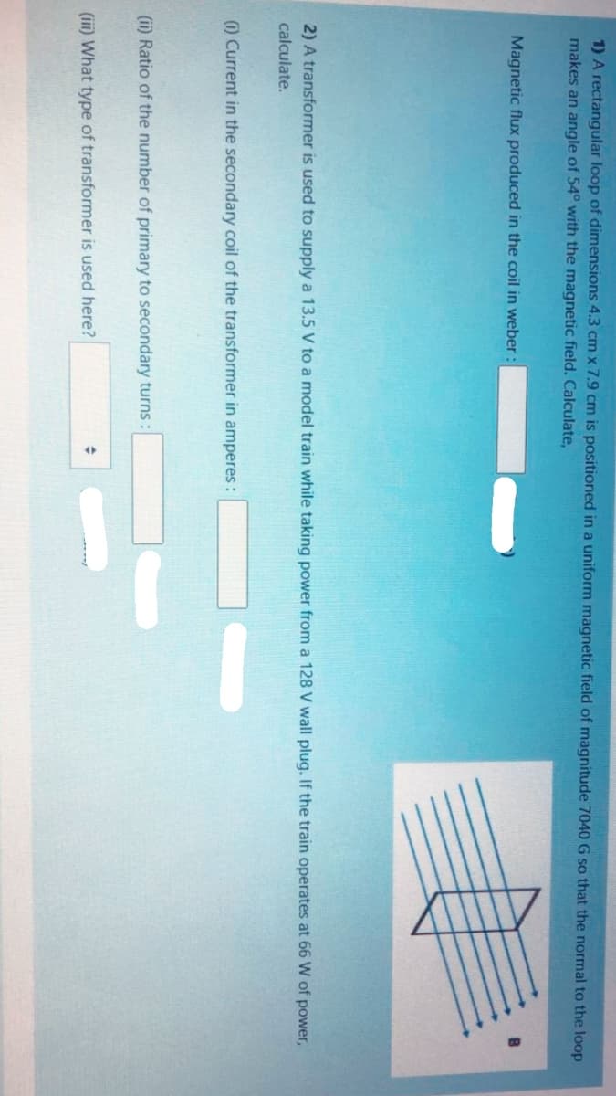 1) A rectanqular loop of dimensions 4.3 cm x 7.9 cm is positioned in a uniform magnetic field of magnitude 7040 G so that the normal to the loop
makes an angle of 54° with the magnetic field. Calculate,
Magnetic flux produced in the coil in weber:
2) A transformer is used to supply a 13.5 V to a model train while taking power from a 128 V wall plug. If the train operates at 66 W of power,
calculate.
O Current in the secondary coil of the transformer in amperes :
(ii) Ratio of the number of primary to secondary turns :
(iii) What type of transformer is used here?
