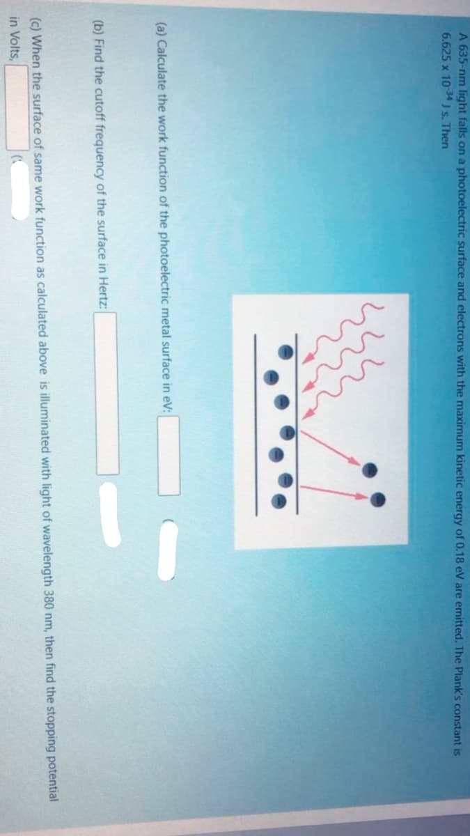 A 635-nm light falls on a photoelectric surface and electrons with the maximum kinetic energy of 0.18 eV are emitted. The Plank's constant is
6.625 x 10-34 J s. Then
(a) Calculate the work function of the photoelectric metal surface in eV:
(b) Find the cutoff frequency of the surface in Hertz:
(c) When the surface of same work function as calculated above is illuminated with light of wavelength 380 nm, then find the stopping potential
in Volts,
