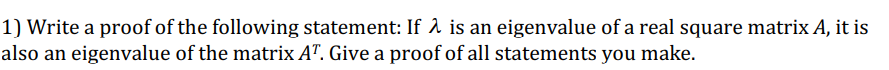 1) Write a proof of the following statement: If λ is an eigenvalue of a real square matrix A, it is
also an eigenvalue of the matrix AT. Give a proof of all statements you make.