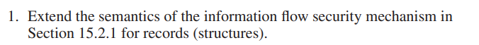 1. Extend the semantics of the information flow security mechanism in
Section 15.2.1 for records (structures).