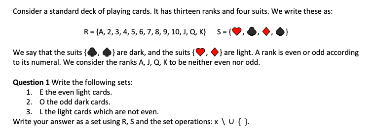 Consider a standard deck of playing cards. It has thirteen ranks and four suits. We write these as:
S = {
R = {A, 2, 3, 4, 5, 6, 7, 8, 9, 10, J, Q, K}
We say that the suits {
} are dark, and the suits {❤,
to its numeral. We consider the ranks A, J,Q, K to be neither even nor odd.
Question 1 Write the following sets:
1. E the even light cards.
2.
O the odd dark cards.
} are light. A rank is even or odd according
3. L the light cards which are not even.
Write your answer as a set using R, S and the set operations: x \ U {}.