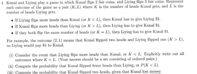 1. Kunal and Liying play a game in which Kunal flips 2 fair coins, and Liying flips 3 fair coins. Represent
each outcome of the game as a pair (K, L) where K is the number of heads Kunal gets, and L is the
number of heads Liying gets.
• If Liying flips more heads than Kunal (or K<L), then Kunal has to give Liying $2.
If Kunal flips more heads than Liying (or K> L), then Liying has to give Kunal $4.
If they both flip the same number of heads (or K= L), then Liying has to give Kunal $1.
For example, the outcome (2, 1) means that Kunal flipped two heads and Liying flipped one (K> L),
so Liying would pay $4 to Kunal.
(i) Consider the event that Liying flips more heads than Kunal, or K<L. Explicitly write out all
outcomes where K<L. (Your answer should be a set consisting of ordered pairs.)
(ii) Compute the probability that Kunal flipped fewer heads than Liying, or P(K<L).
(iii) Compute the probability that Kunal flipped two heads, given that Kunal lost money.