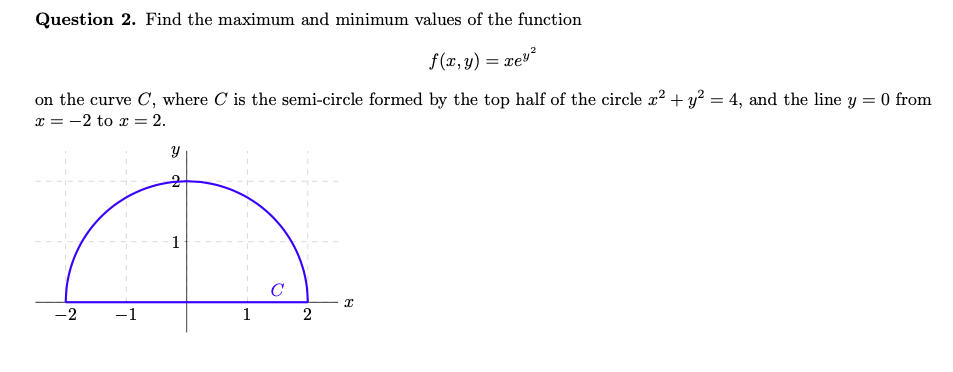 Question 2. Find the maximum and minimum values of the function
f(x,y) = xes
on the curve C, where C is the semi-circle formed by the top half of the circle x² + y² = 4, and the line y
x = -2 to x = = 2.
= 0 from
-2
7
-1
Y
1
C
2
x