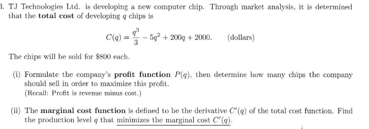 3. TJ Technologies Ltd. is developing a new computer chip. Through market analysis, it is determined
that the total cost of developing a chips is
C(q)
=
9³
3
5g² + 200g + 2000. (dollars)
The chips will be sold for $800 each.
(i) Formulate the company's profit function P(q), then determine how many chips the company
should sell in order to maximize this profit.
(Recall: Profit is revenue minus cost.)
(ii) The marginal cost function is defined to be the derivative C(q) of the total cost function. Find
the production level q that minimizes the marginal cost C'(q).