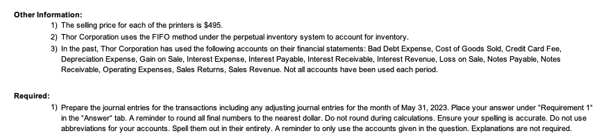 Other Information:
Required:
1) The selling price for each of the printers is $495.
2) Thor Corporation uses the FIFO method under the perpetual inventory system to account for inventory.
3) In the past, Thor Corporation has used the following accounts on their financial statements: Bad Debt Expense, Cost of Goods Sold, Credit Card Fee,
Depreciation Expense, Gain on Sale, Interest Expense, Interest Payable, Interest Receivable, Interest Revenue, Loss on Sale, Notes Payable, Notes
Receivable, Operating Expenses, Sales Returns, Sales Revenue. Not all accounts have been used each period.
1) Prepare the journal entries for the transactions including any adjusting journal entries for the month of May 31, 2023. Place your answer under "Requirement 1"
in the "Answer" tab. A reminder to round all final numbers to the nearest dollar. Do not round during calculations. Ensure your spelling is accurate. Do not use
abbreviations for your accounts. Spell them out in their entirety. A reminder to only use the accounts given in the question. Explanations are not required.