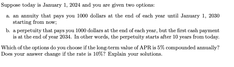 Suppose today is January 1, 2024 and you are given two options:
a. an annuity that pays you 1000 dollars at the end of each year until January 1, 2030
starting from now;
b. a perpetuity that pays you 1000 dollars at the end of each year, but the first cash payment
is at the end of year 2034. In other words, the perpetuity starts after 10 years from today.
Which of the options do you choose if the long-term value of APR is 5% compounded annually?
Does your answer change if the rate is 10%? Explain your solutions.