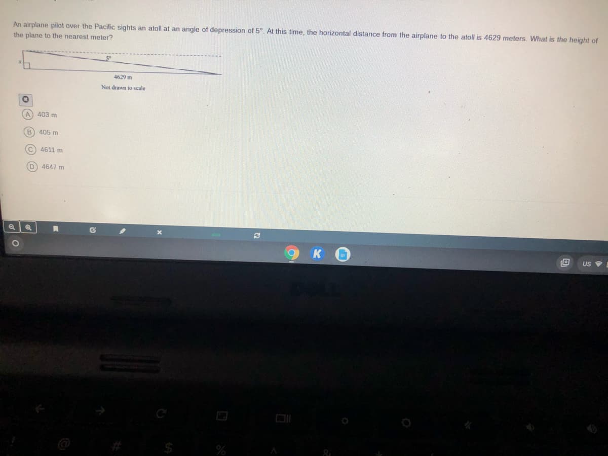 An airplane pilot over the Pacific sights an atoll at an angle of depression of 5°. At this time, the horizontal distance from the airplane to the atoll is 4629 meters. What is the height of
the plane to the nearest meter?
4629 m
Not drawn
scale
A) 403 m
(B
405 m
C 4611 m
D 4647 m
US
