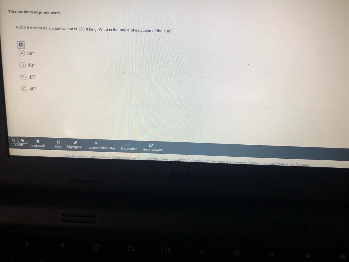 This problem requires work.
A 109 ft tree casts a shadow that is 130 ft long, What is the angle of elevation of the sun?
A 50°
B 30°
45°
D 40°
bookmark
highlighter
zoom
note
answer eliminator
line-reader
reset answer
This assignment uses a Viewer designed by Edcite to meet the needs of students to practice for their state assessments, Please note that Edcite is not the state
