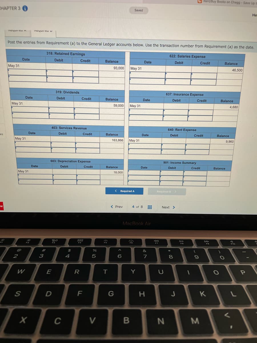 C Rent/Buy Books on Chegg-Save Up t
CHAPTER 3
Saved
He
Ncyu cun
ncyuii cuu
Post the entries from Requirement (a) to the General Ledger accounts below. Use the transaction number from Requirement (a) as the date.
318: Retained Earnings
622: Salaries Expense
Date
Debit
Credit
Balance
Date
Debit
Credit
Balance
May 31
93,000
May 31
46,500
319: Dividends
637: Insurance Expense
Date
Debit
Credit
Balance
Date
Debit
Credit
Balance
May 31
59,000
May 31
4,680
403: Services Revenue
640: Rent Expense
es
Date
Debit
Credit
Balance
Date
Debit
Credit
Balance
May 31
163,866
May 31
9,960
603: Depreciation Expense
901: Income Summary
Date
Debit
Credit
Balance
Date
Debit
Credit
Balance
May 31
18,000
< Required A
Required B >
< Prev
4 of 8
Next >
MacBook Air
2:
888
FO
%23
$
&
2
3
4
6
7
8
W
E
R
Y
U
F
G
J
K
C
V
