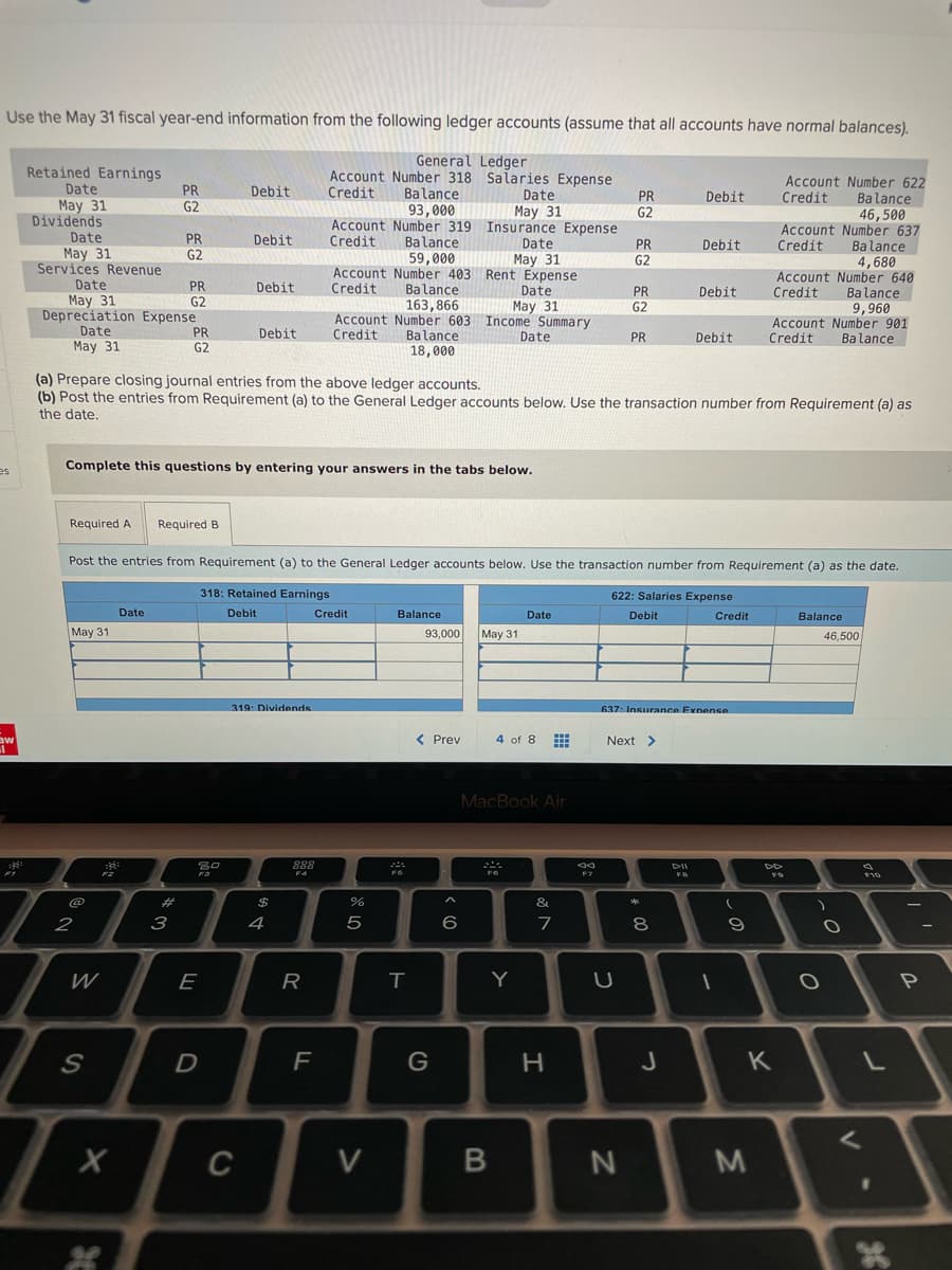 Use the May 31 fiscal year-end information from the following ledger accounts (assume that all accounts have normal balances).
General Ledger
Retained Earnings
Date
Account Number 318 Salaries Expense
Credit
Account Number 622
Credit
PR
Debit
Balance
93,000
Date
May 31
PR
Debit
Balance
46,500
Account Number 637
Balance
4,680
Account Number 640
Balance
9,960
Account Number 901
Balance
May 31
Dividends
G2
G2
Account Number 319 Insurance Expense
Credit
Date
May 31
Services Revenue
Date
May 31
Depreciation Expense
Date
May 31
PR
G2
Debit
Balance
59,000
Account Number 403 Rent Expense
Balance
163,866
Account Number 603 Income Summary
Date
PR
G2
Debit
Credit
May 31
PR
G2
Debit
Date
May 31
Credit
PR
G2
Debit
Credit
PR
G2
Debit
Credit
Balance
Date
PR
Debit
Credit
18,000
(a) Prepare closing journal entries from the above ledger accounts.
(b) Post the entries from Requirement (a) to the General Ledger accounts below. Use the transaction number from Requirement (a) as
the date.
Complete this questions by entering your answers in the tabs below.
es
Required A
Required B
Post the entries from Reguirement (a) to the General Ledger accounts below. Use the transaction number from Requirement (a) as the date.
318: Retained Earnings
622: Salaries Expense
Date
Debit
Credit
Balance
Date
Debit
Credit
Balance
May 31
93,000
May 31
46,500
319: Dividends
637: Insurance Expense
< Prev
4 of 8
Next >
MacBook Air
888
DII
F4
F7
FB
@
%23
$
&
2
3
4
6
7
8
E
R
Y
F
H.
J
K
C
V
36
<の
