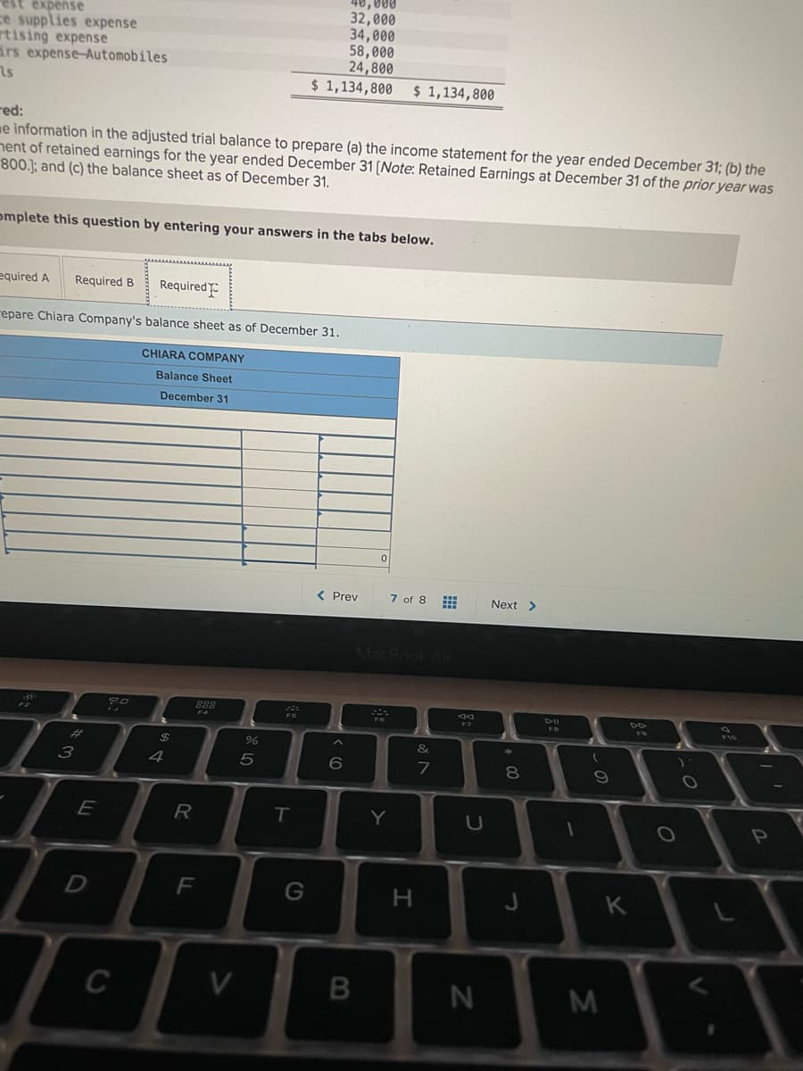 est expense
ce supplies expense
rtising expense
irs expense-Automobiles
40,000
32,000
34,000
58,000
24,800
$ 1,134,800 $ 1,134,800
red:
me information in the adjusted trial balance to prepare (a) the income statement for the year ended December 31; (b) the
nent of retained earnings for the year ended December 31 (Note: Retained Earnings at December 31 of the prior year was
800.]; and (c) the balance sheet as of December 31.
omplete this question by entering your answers in the tabs below.
equired A
Required B
Required
repare Chiara Company's balance sheet as of December 31.
CHIARA COMPANY
Balance Sheet
December 31
< Prev
7 of 8
Next >
MacBook Air
288
DIL
FS
F7
F10
&
4
7
8
E
T
Y
D
G
K
C
V
くの
CO
R LO
