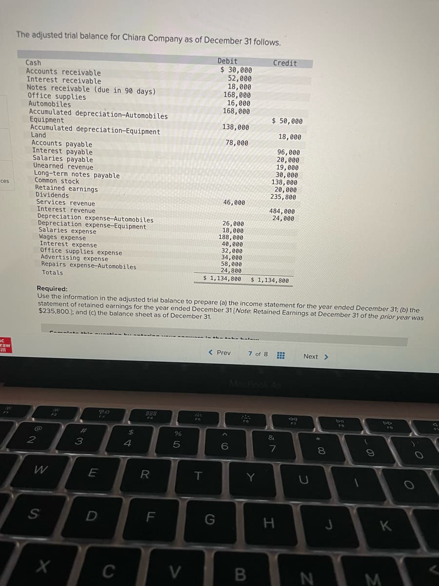 The adjusted trial balance for Chiara Company as of December 31 follows.
Debit
Credit
Cash
Accounts receivable
Interest receivable
Notes receivable (due in 90 days)
Office supplies
Automobiles
Accumulated depreciation-Automobiles
Equipment
Accumulated depreciation-Equipment
Land
Accounts payable
Interest payable
Salaries payable
Unearned revenue
$ 30,000
52,000
18,000
168,000
16,000
168,000
$ 50,000
138,000
18,000
78,000
96,000
20,000
19,000
30,000
138,000
20,000
235,800
Long-term notes payable
Common stock
Retained earnings
Dividends
Services revenue
Interest revenue
ces
46,000
484,000
24,000
Depreciation expense-Automobiles
Depreciation expense-Equipment
Salaries expense
Wages expense
Interest expense
Office supplies expense
Advertising expense
Repairs expense-Automobiles
Totals
26,000
18,000
188,000
40,000
32,000
34,000
58,000
24,800
$ 1,134,800
$ 1,134,800
Required:
Use the information in the adjusted trial balance to prepare (a) the income statement for the year ended December 31; (b) the
statement of retained earnings for the year ended December 31 [Note: Retained Earnings at December 31 of the prior year was
$235,800.); and (c) the balance sheet as of December 31.
raw
ill
< Prey
7 of 8 E
Next >
MacBook A
F1
888
DII
F2
F4
F7
@
%23
$
4
8
R
T
Y
D
F
G
K
C
V
M
LO
