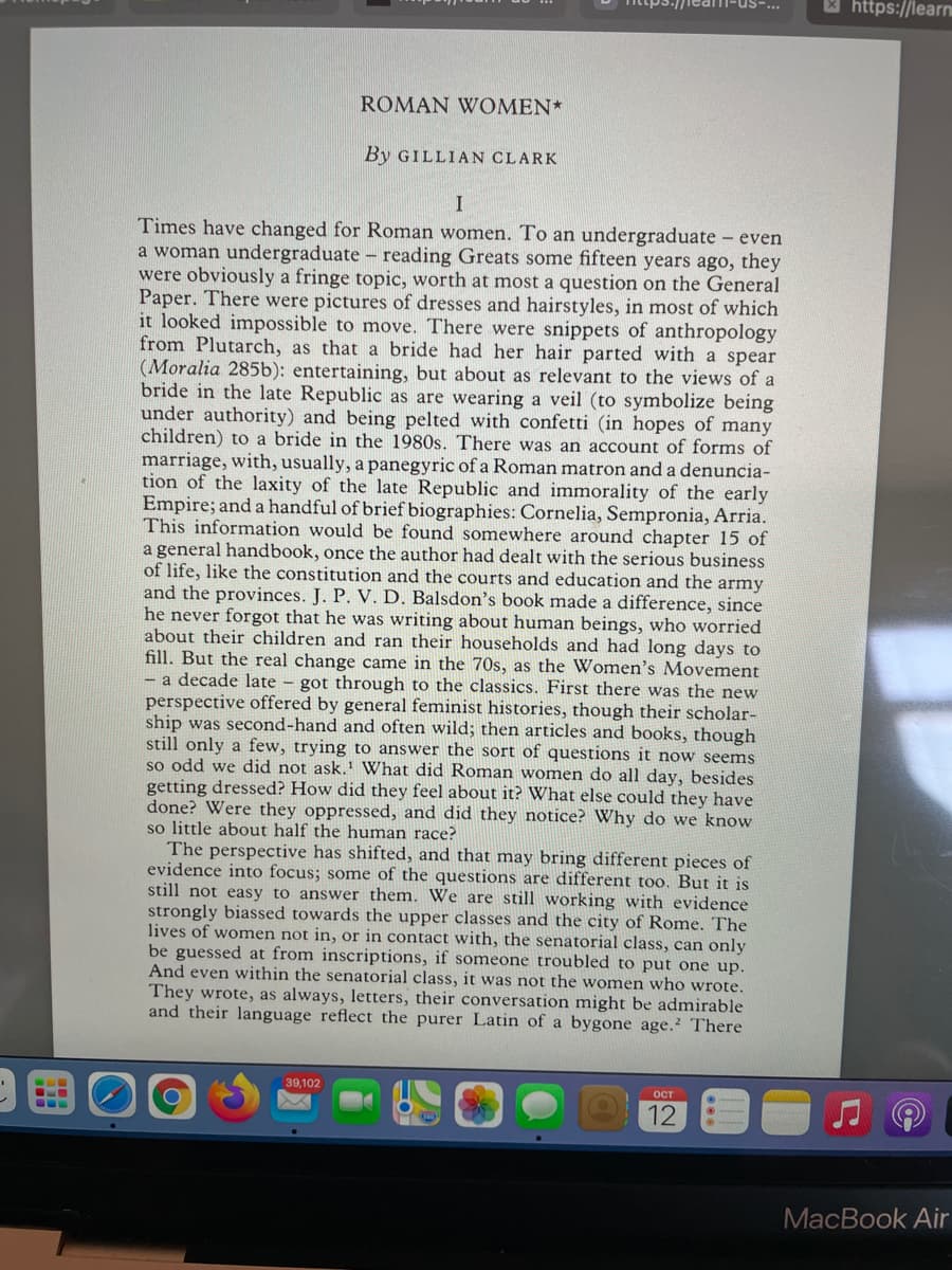 M https://learn
ROMAN WOMEN*
By GILLIAN CLARK
I
Times have changed for Roman women. To an undergraduate even
a woman undergraduate - reading Greats some fifteen years ago, they
were obviously a fringe topic, worth at most a question on the General
Paper. There were pictures of dresses and hairstyles, in most of which
it looked impossible to move. There were snippets of anthropology
from Plutarch, as that a bride had her hair parted with a spear
(Moralia 285b): entertaining, but about as relevant to the views of a
bride in the late Republic as are wearing a veil (to symbolize being
under authority) and being pelted with confetti (in hopes of many
children) to a bride in the 1980s. There was an account of forms of
marriage, with, usually, a panegyric of a Roman matron and a denuncia-
tion of the laxity of the late Republic and immorality of the early
Empire; and a handful of brief biographies: Cornelia, Sempronia, Arria.
This information would be found somewhere around chapter 15 of
a general handbook, once the author had dealt with the serious business
of life, like the constitution and the courts and education and the army
and the provinces. J. P. V. D. Balsdon's book made a difference, since
he never forgot that he was writing about human beings, who worried
about their children and ran their households and had long days to
fill. But the real change came in the 70s, as the Women's Movement
- a decade late - got through to the classics. First there was the new
perspective offered by general feminist histories, though their scholar-
ship was second-hand and often wild; then articles and books, though
still only a few, trying to answer the sort of questions it now seems
so odd we did not ask.' What did Roman women do all day, besides
getting dressed? How did they feel about it? What else could they have
done? Were they oppressed, and did they notice? Why do we know
so little about half the human race?
The perspective has shifted, and that may bring different pieces of
evidence into focus; some of the questions are different too. But it is
still not easy to answer them. We are still working with evidence
strongly biassed towards the upper classes and the city of Rome. The
lives of women not in, or in contact with, the senatorial class, can only
be guessed at from inscriptions, if someone troubled to put one up.
And even within the senatorial class, it was not the women who wrote.
They wrote, as always, letters, their conversation might be admirable
and their language reflect the purer Latin of a bygone age.? There
39,102
ост
12
MacBook Air
