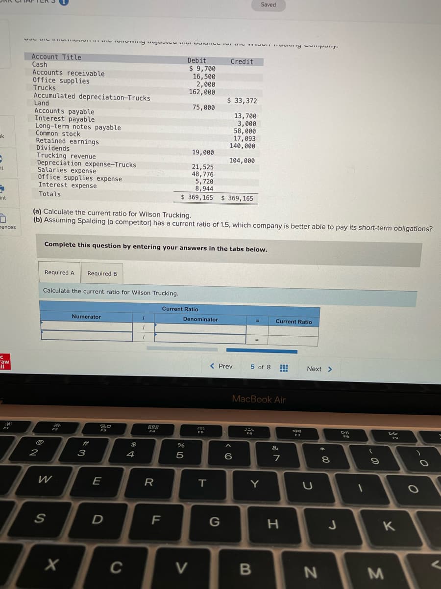 Saved
Account Title
Cash
Accounts receivable
Office supplies
Trucks
Debit
Credit
$ 9,700
16,500
2,000
162,000
Accumulated depreciation-Trucks
Land
Accounts payable
Interest payable
Long-term notes payable
Common stock
Retained earnings
Dividends
Trucking revenue
Depreciation expense-Trucks
Salaries expense
Office supplies expense
Interest expense
$ 33,372
75,000
13,700
3,000
58,000
17,093
140,000
ok
19,000
104,000
21,525
48,776
5,720
8,944
$ 369,165 $ 369,165
nt
Totals
int
(a) Calculate the current ratio for Wilson Trucking.
(b) Assuming Spalding (a competitor) has a current ratio of 1.5, which company is better able to pay its short-term obligations?
rences
Complete this question by entering your answers in the tabs below.
Required A
Required B
Calculate the current ratio for Wilson Trucking.
Current Ratio
Numerator
Denominator
Current Ratio
raw
< Prev
5 of 8
Next >
MacBook Air
888
F7
&
2
з
4
5
6
8
W
E
R
Y
F
C
M
B
