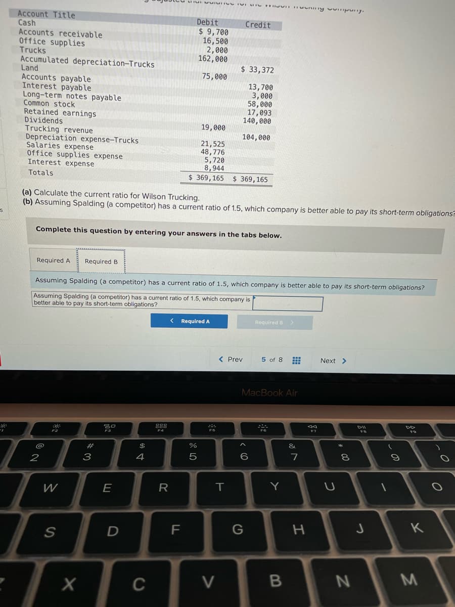 Account Title
Cash
Accounts receivable
Office supplies
Trucks
Accumulated depreciation-Trucks
Land
Accounts payable
Interest payable
Long-term notes payable
Common stock
Retained earnings
Dividends
Trucking revenue
Depreciation expense-Trucks
Salaries expense
Office supplies expense
Interest expense
Debit
$ 9,700
16,500
2,000
162,000
Credit
$33,372
75,000
13,700
3,000
58,000
17,093
140,000
19,000
104,000
21,525
48,776
5,720
8,944
$ 369, 165
Totals
$ 369,165
(a) Calculate the current ratio for Wilson Trucking.
(b) Assuming Spalding (a competitor) has a current ratio of 1.5, which company is better able to pay its short-term obligations?
Complete this question by entering your answers in the tabs below.
Required A
Required B
Assuming Spalding (a competitor) has a current ratio of 1.5, which company is better able to pay its short-term obligations?
Assuming Spalding (a competitor) has a current ratio of 1.5, which company is
better able to pay its short-term obligations?
Required A
Required B >
( Prev
5 of 8
Next >
MacBook Air
888
F7
F6
F4
F2
&
@
%23
3
4
6.
2
W
E
R
T.
K
F
S
C
V
