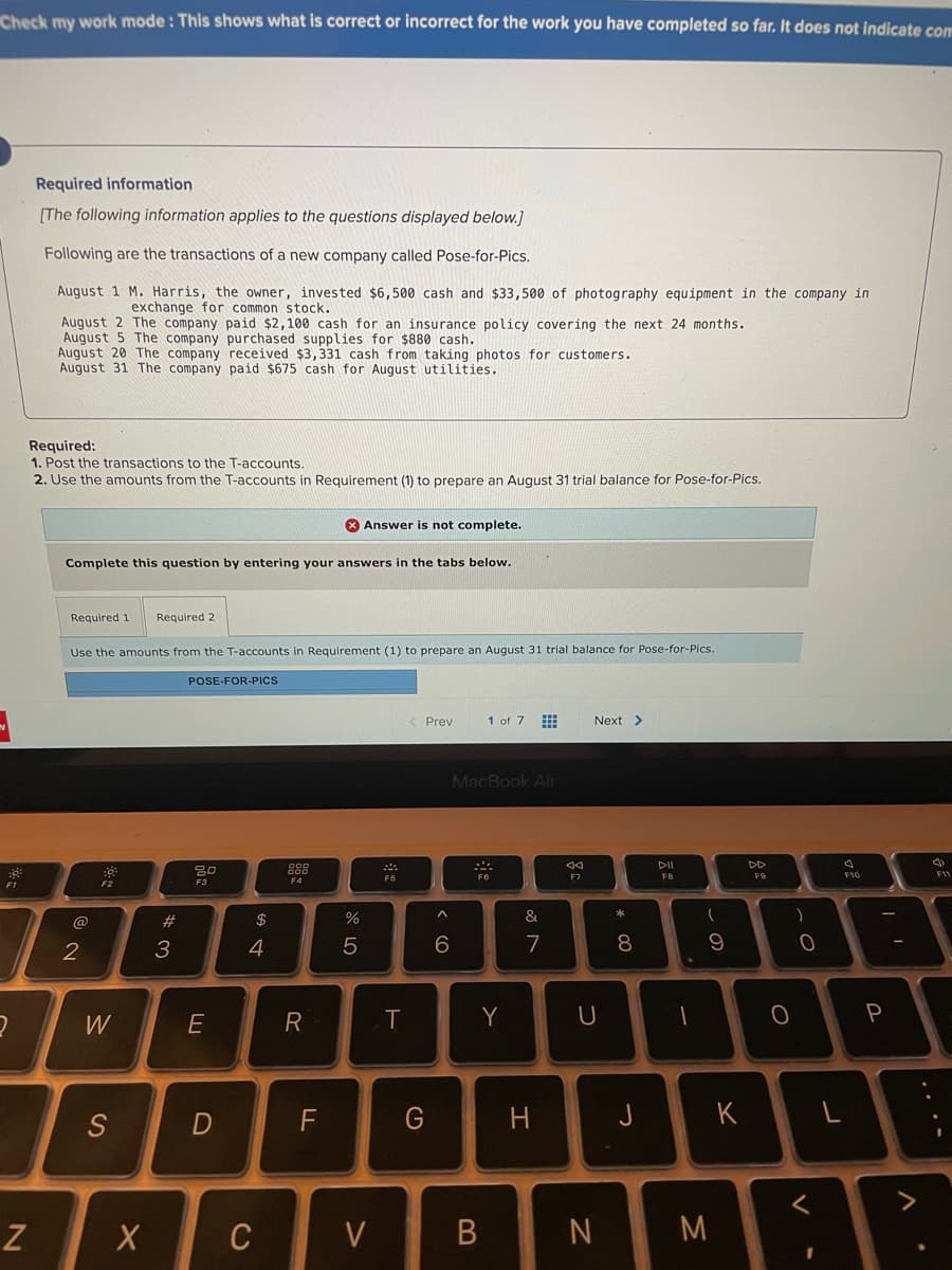 Check my work mode: This shows what is correct or incorrect for the work you have completed so far. It does not indicate com
Required information
[The following information applies to the questions displayed below.]
Following are the transactions of a new company called Pose-for-Pics.
August 1 M. Harris, the owner, invested $6,500 cash and $33,500 of photography equipment in the company in
exchange for common stock.
August 2 The company paid $2,100 cash for an insurance policy covering the next 24 months.
August 5 The company purchased supplies for $880 cash.
August 20 The company received $3,331 cash from taking photos for customers.
August 31 The company paid $675 cash for August utilities.
Required:
1. Post the transactions to the T-accounts.
2. Use the amounts from the T-accounts in Requirement (1) to prepare an August 31 trial balance for Pose-for-Pics.
X Answer is not complete.
Complete this question by entering your answers in the tabs below.
Required 1
Required 2
Use the amounts from the T-accounts in Requirement (1) to prepare an August 31 trial balance for Pose-for-Pics.
POSE-FOR-PICS
< Prev
1 of 7
Next >
MacBook Air
DII
DD
888
F8
F10
11
F1
F2
F3
@
#
$
&
2
3
4
6.
7
8.
W
E
T
Y
S
F
G
K
>
Z
C
V
.. .-
B
