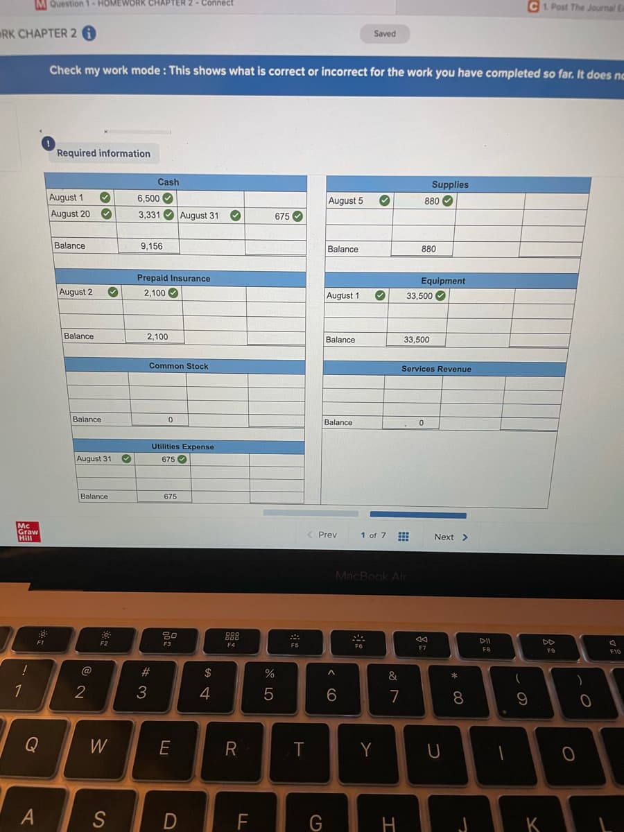 MQuestion -HOMEWORKR CHAPTER 2- Cônnect
C1 Post The Journal E
RK CHAPTER 2
Saved
Check my work mode : This shows what is correct or incorrect for the work you have completed so far. It does nc
Required information
Cash
Supplies
August 1
6,500 O
August 5
880
August 20
3,331 O August 31
675 O
Balance
9,156
Balance
880
Prepaid Insurance
Equipment
August 2
2,100
August 1
33.500 O
Balance
2,100
Balance
33,500
Common Stock
Services Revenue
Balance
Balance
Utilities Expense
August 31
675 O
Balance
675
Mc
Graw
Hill
Prev
1 of 7
Next >
MacBook Air
DII
DD
F1
F2
F3
F4
F7
F8
F9
F10
@
23
$
&
1
2
4
6
7
8
Q
W
R
Y
S
F
G

