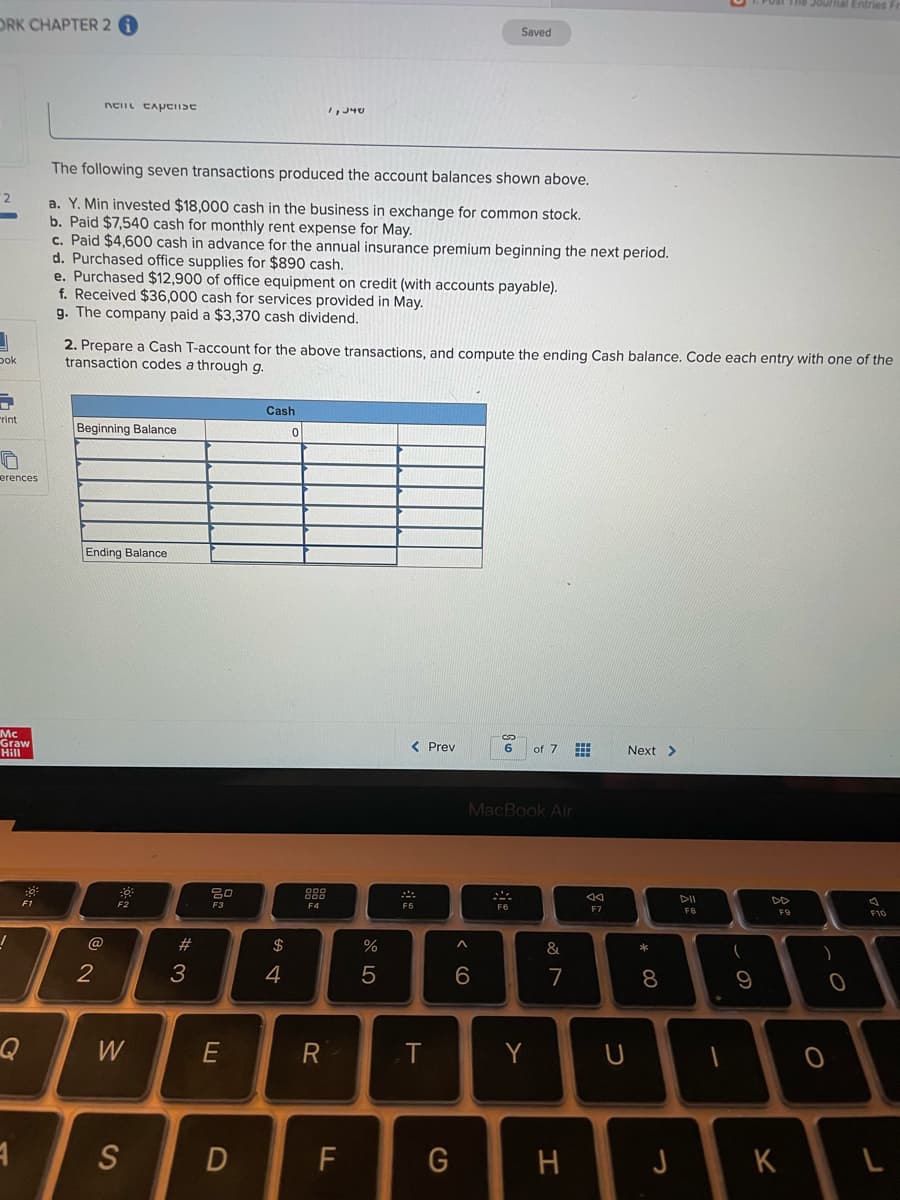 The Journal Entries
ORK CHAPTER 2
Saved
The following seven transactions produced the account balances shown above.
2
a. Y. Min invested $18,000 cash in the business in exchange for common stock.
b. Paid $7,540 cash for monthly rent expense for May.
c. Paid $4,600 cash in advance for the annual insurance premium beginning the next period.
d. Purchased office supplies for $890 cash.
e. Purchased $12,900 of office equipment on credit (with accounts payable).
f. Received $36,000 cash for services provided in May.
g. The company paid a $3,370 cash dividend.
2. Prepare a Cash T-account for the above transactions, and compute the ending Cash balance. Code each entry with one of the
transaction codes a through g.
pok
Cash
rint
Beginning Balance
erences
Ending Balance
Mc
Graw
Hill
< Prev
of 7 E
6
Next >
MacBook Air
888
F1
F2
DD
F3
F7
F8
F10
@
#3
$
&
3
4
7
8
W
E
T
Y
S
F
H
J
K
の
