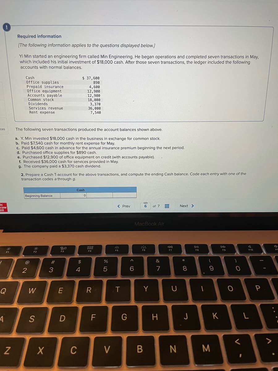 Required information
(The following information applies to the questions displayed below.]
Yi Min started an engineering firm called Min Engineering. He began operations and completed seven transactions in May,
which included his initial investment of $18,000 cash. After those seven transactions, the ledger included the following
accounts with normal balances.
$ 37,600
Cash
Office supplies
Prepaid insurance
Office equipment
Accounts payable
Common stock
Dividends
Services revenue
Rent expense
890
4,600
12,900
12,900
18,000
3,370
36,000
7,540
ces
The following seven transactions produced the account balances shown above.
a. Y. Min invested $18,000 cash in the business in exchange for common stock.
b.
c. Paid $4,600 cash in advance for the annual insurance premium beginning the next period.
d. Purchased office supplies for $890 cash.
e. Purchased $12,900 of office equipment on credit (with accounts payable).
f. Received $36,000 cash for services provided in May.
g. The company paid a $3,370 cash dividend.
cash
r monthly rent expense for May.
2. Prepare a Cash T-account for the above transactions, and compute the ending Cash balance. Code each entry with one of the
transaction codes a through g.
Cash
Beginning Balance
Ac
raw
< Prev
of 7 E
Next >
MacBook Air
DII
DD
Ea
F7
F10
FV
F4
F1
F2
@
$
%
&
2
3
4
5
6
7
8.
9
Q
W
R
T
Y
P
S
G
H
J
K
く
Z
C
V
M
つ
B
