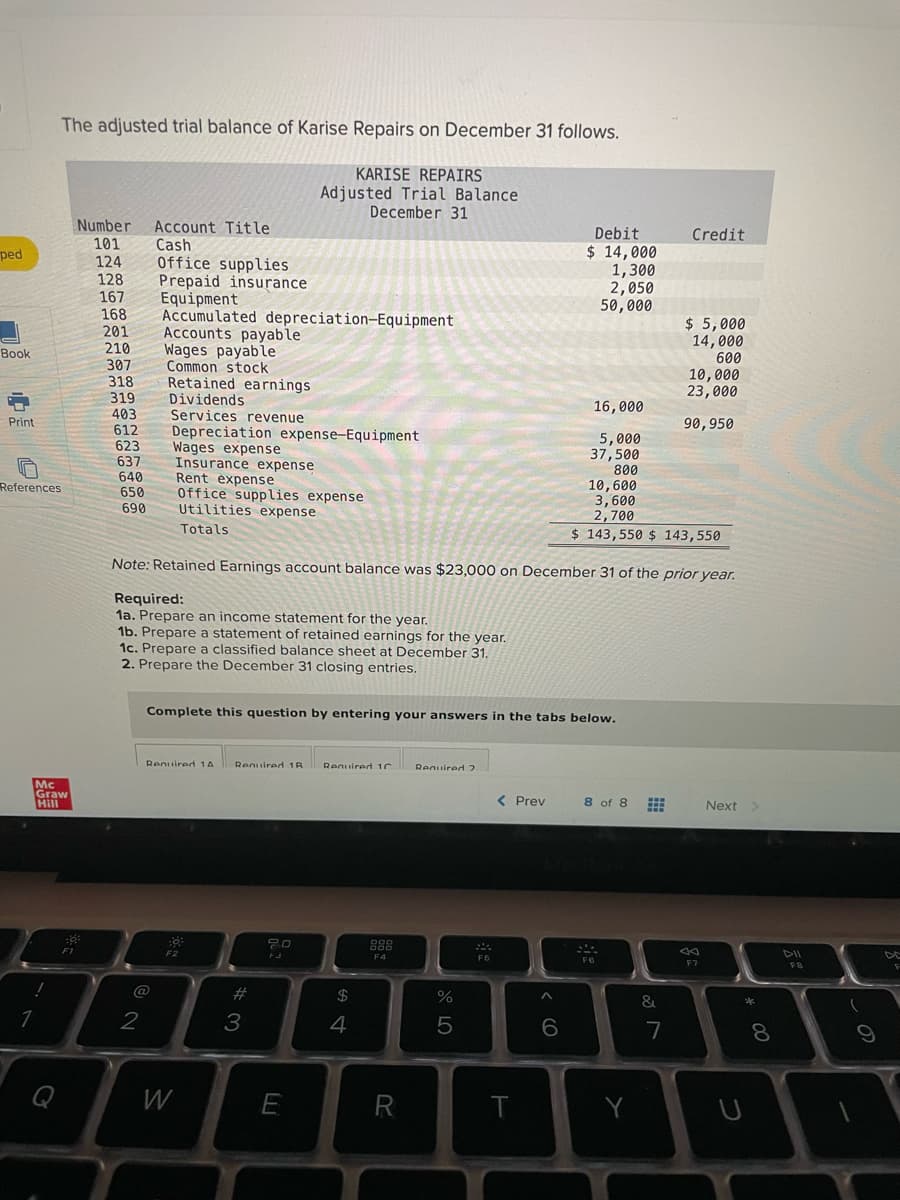 The adjusted trial balance of Karise Repairs on December 31 follows.
KARISE REPAIRS
Adjusted Trial Balance
December 31
Number
Account Title
Cash
Office supplies
Prepaid insurance
Equipment
Accumulated depreciation-Equipment
Accounts payable
Wages payable
Common stock
Retained earnings
Dividends
Services revenue
Depreciation expense-Equipment
Wages expense
Insurance expense
Rent expense
Office supplies expense
Utilities expense
Debit
Credit
101
124
128
167
168
201
210
307
318
$ 14,000
1,300
2,050
50,000
ped
$ 5,000
14,000
600
10,000
23,000
Вook
319
403
612
623
637
640
16,000
Print
90,950
5,000
37,500
800
10,600
3,600
2,700
$ 143,550 $ 143,550
References
650
690
Totals
Note: Retained Earnings account balance was $23,000 on December 31 of the prior year.
Required:
1a. Prepare an income statement for the year.
1b. Prepare a statement of retained earnings for the year.
1c. Prepare a classified balance sheet at December 31.
2. Prepare the December 31 closing entries.
Complete this question by entering your answers in the tabs below,
Renuired 1A
Required 1B
Reguired 10
Requiredd 2
Mc
Graw
Hill
< Prev
8 of 8
Next
F4
DII
DE
F8
@
#3
2$
4
5
7
8.
W
R

