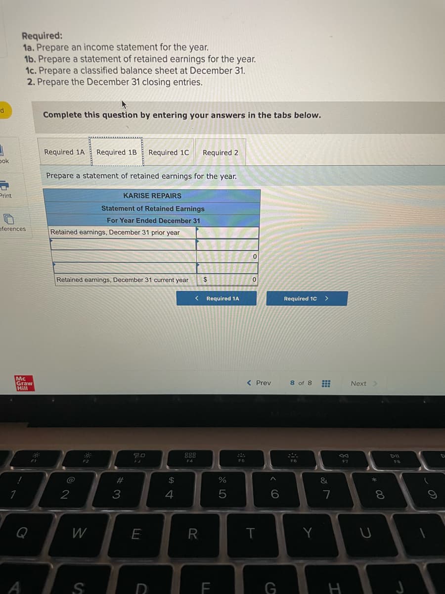 Required:
1a. Prepare an income statement for the year.
1b. Prepare a statement of retained earnings for the year.
1c. Prepare a classified balance sheet at December 31.
2. Prepare the December 31 closing entries.
Complete this question by entering your answers in the tabs below.
Required 1A
Required 1B
Required 1C
Required 2
pok
Prepare a statement of retained earnings for the year.
Print
KARISE REPAIRS
Statement of Retained Earnings
For Year Ended December 31
eferences
Retained earnings, December 31 prior year
Retained earnings, December 31 current year
Required 1A
Required 1C
Mc
Graw
Hill
く Prev
8 of 8
Next
888
DII
F1
F4
F5
F7
FB
@
23
2$
2
3
4
7
8.
Q
W
E
Y
A
G
H
* 00
つ
< CO
