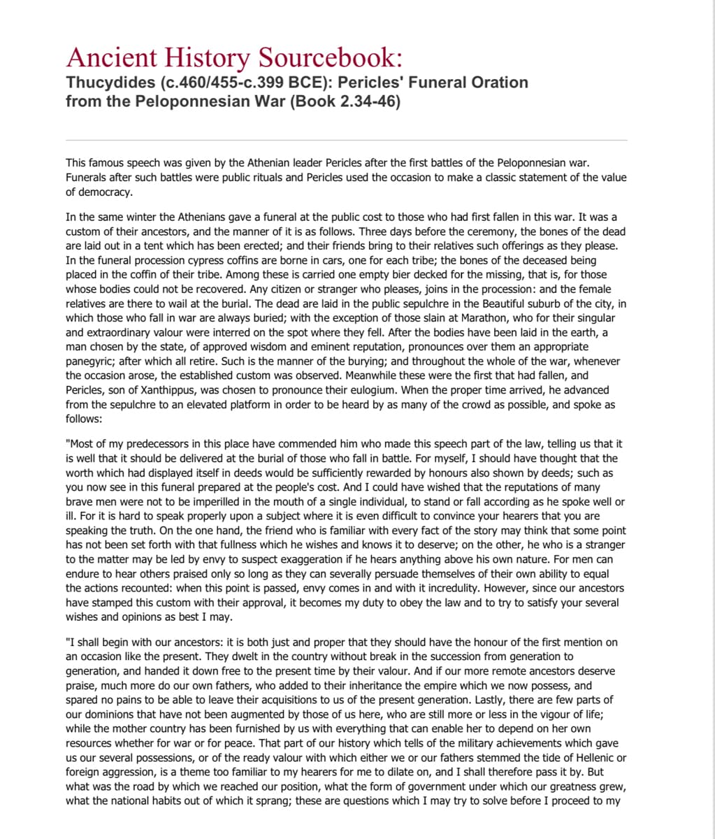 Ancient History Sourcebook:
Thucydides (c.460/455-c.399 BCE): Pericles' Funeral Oration
from the Peloponnesian War (Book 2.34-46)
This famous speech was given by the Athenian leader Pericles after the first battles of the Peloponnesian war.
Funerals after such battles were public rituals and Pericles used the occasion to make a classic statement of the value
of democracy.
In the same winter the Athenians gave a funeral at the public cost to those who had first fallen in this war. It was a
custom of their ancestors, and the manner of it is as follows. Three days before the ceremony, the bones of the dead
are laid out in a tent which has been erected; and their friends bring to their relatives such offerings as they please.
In the funeral procession cypress coffins are borne in cars, one for each tribe; the bones of the deceased being
placed in the coffin of their tribe. Among these is carried one empty bier decked for the missing, that is, for those
whose bodies could not be recovered. Any citizen or stranger who pleases, joins in the procession: and the female
relatives are there to wail at the burial. The dead are laid in the public sepulchre in the Beautiful suburb of the city, in
which those who fall in war are always buried; with the exception of those slain at Marathon, who for their singular
and extraordinary valour were interred on the spot where they fell. After the bodies have been laid in the earth, a
man chosen by the state, of approved wisdom and eminent reputation, pronounces over them an appropriate
panegyric; after which all retire. Such is the manner of the burying; and throughout the whole of the war, whenever
the occasion arose, the established custom was observed. Meanwhile these were the first that had fallen, and
Pericles, son of Xanthippus, was chosen to pronounce their eulogium. When the proper time arrived, he advanced
from the sepulchre to an elevated platform in order to be heard by as many of the crowd as possible, and spoke as
follows:
"Most of my predecessors in this place have commended him who made this speech part of the law, telling us that it
is well that it should be delivered at the burial of those who fall in battle. For myself, I should have thought that the
worth which had displayed itself in deeds would be sufficiently rewarded by honours also shown by deeds; such as
you now see in this funeral prepared at the people's cost. And I could have wished that the reputations of many
brave men were not to be imperilled in the mouth of a single individual, to stand or fall according as he spoke well or
ill. For it is hard to speak properly upon a subject where it is even difficult to convince your hearers that you are
speaking the truth. On the one hand, the friend who is familiar with every fact of the story may think that some point
has not been set forth with that fullness which he wishes and knows it to deserve; on the other, he who is a stranger
to the matter may be led by envy to suspect exaggeration if he hears anything above his own nature. For men can
endure to hear others praised only so long as they can severally persuade themselves of their own ability to equal
the actions recounted: when this point is passed, envy comes in and with it incredulity. However, since our ancestors
have stamped this custom with their approval, it becomes my duty to obey the law and to try to satisfy your several
wishes and opinions as best I may.
"I shall begin with our ancestors: it is both just and proper that they should have the honour of the first mention on
an occasion like the present. They dwelt in the country without break in the succession from generation to
generation, and handed it down free to the present time by their valour. And if our more remote ancestors deserve
praise, much more do our own fathers, who added to their inheritance the empire which we now possess, and
spared no pains to be able to leave their acquisitions to us of the present generation. Lastly, there are few parts of
our dominions that have not been augmented by those of us here, who are still more or less in the vigour of life;
while the mother country has been furnished by us with everything that can enable her to depend on her own
resources whether for war or for peace. That part of our history which tells of the military achievements which gave
us our several possessions, or of the ready valour with which either we or our fathers stemmed the tide of Hellenic or
foreign aggression, is a theme too familiar to my hearers for me to dilate on, and I shall therefore pass it by. But
what was the road by which we reached our position, what the form of government under which our greatness grew,
what the national habits out of which it sprang; these are questions which I may try to solve before I proceed to my
